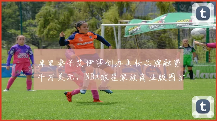 库里妻子艾伊莎创办美妆品牌融资千万美元，NBA球星家族商业版图扩张