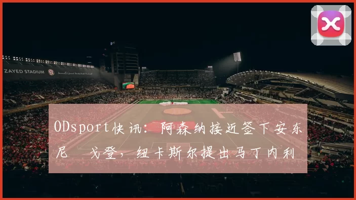 ODsport快讯：阿森纳接近签下安东尼・戈登，纽卡斯尔提出马丁内利交换条件_交易_球员_谈判