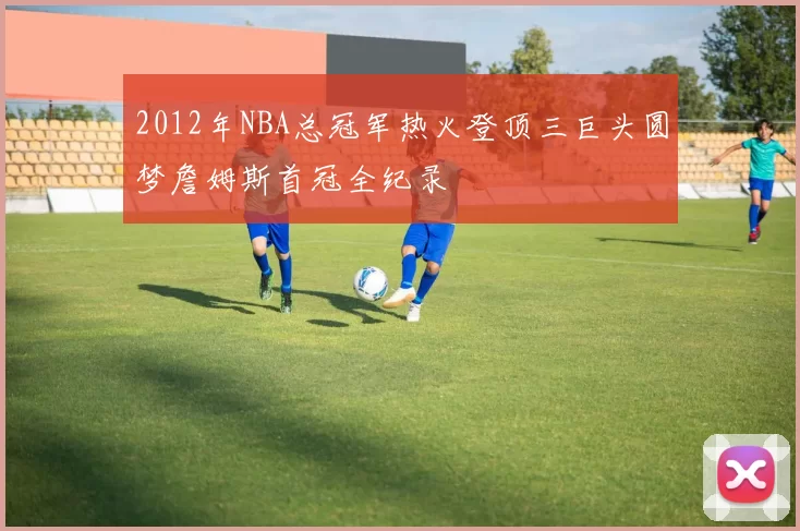 2012年NBA总冠军热火登顶三巨头圆梦詹姆斯首冠全纪录