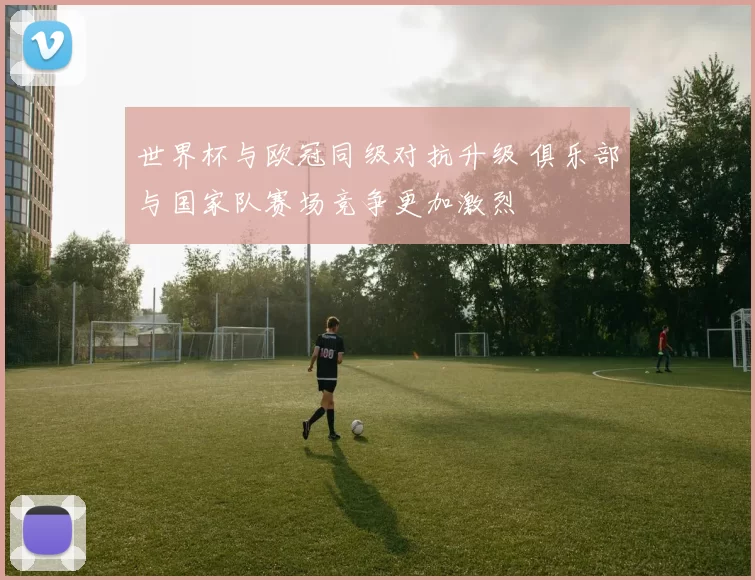 世界杯与欧冠同级对抗升级 俱乐部与国家队赛场竞争更加激烈