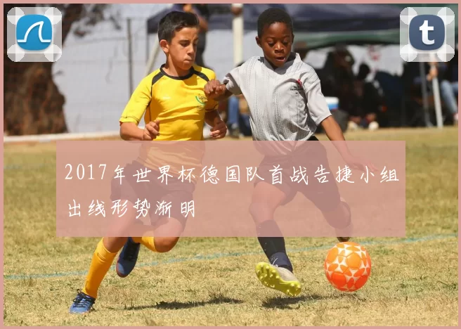 2017年世界杯德国队首战告捷小组出线形势渐明