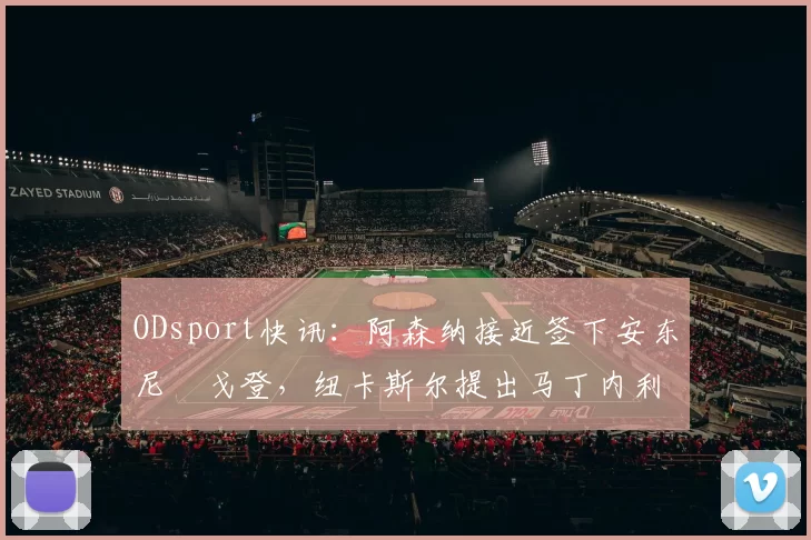 ODsport快讯：阿森纳接近签下安东尼・戈登，纽卡斯尔提出马丁内利交换条件_交易_球员_谈判