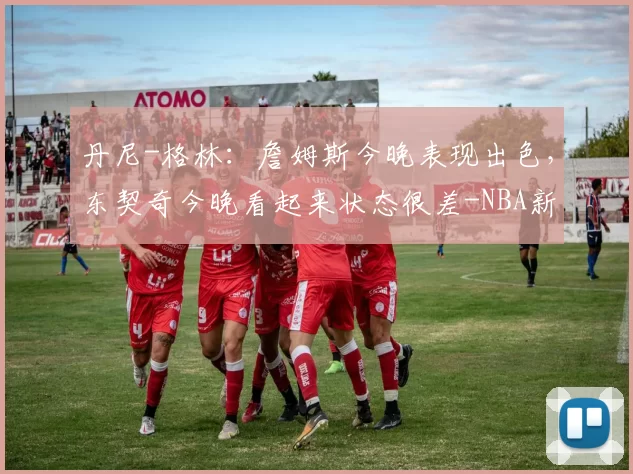 丹尼-格林:詹姆斯今晚表现出色,东契奇今晚看起来状态很差-NBA新闻