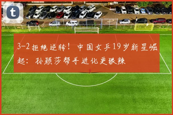 3-2拒绝逆转！中国女乒19岁新星崛起：孙颖莎帮手进化更狠辣