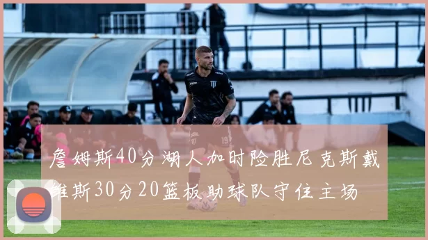 詹姆斯40分湖人加时险胜尼克斯戴维斯30分20篮板助球队守住主场