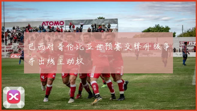巴西对哥伦比亚世预赛交锋升级争夺出线主动权