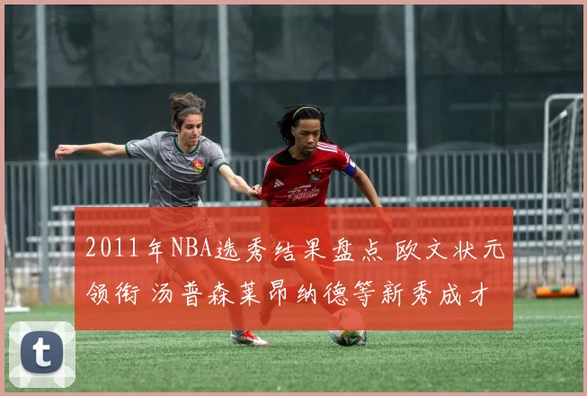 2011年NBA选秀结果盘点 欧文状元领衔 汤普森莱昂纳德等新秀成才