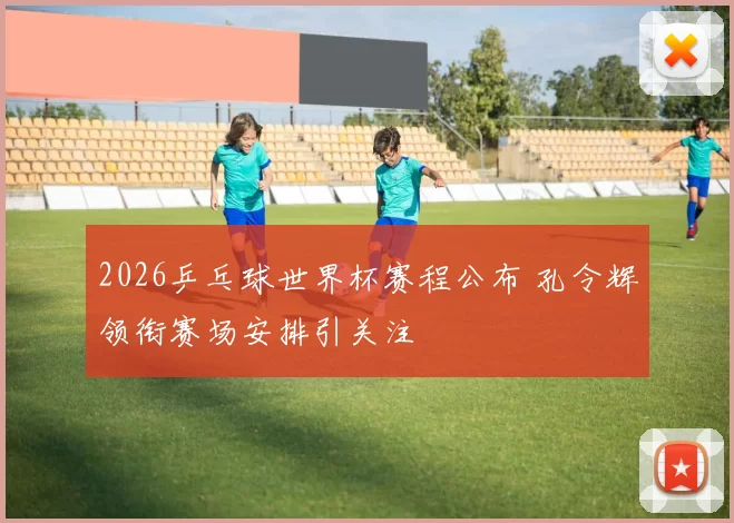 2026乒乓球世界杯赛程公布 孔令辉领衔赛场安排引关注