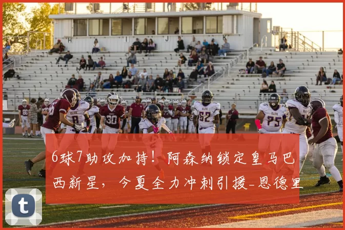 6球7助攻加持！阿森纳锁定皇马巴西新星，今夏全力冲刺引援_恩德里克_锋线_里昂