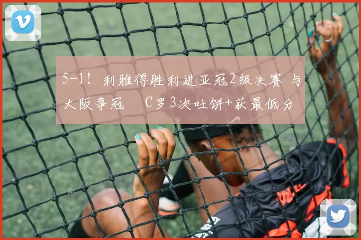 5-1！利雅得胜利进亚冠2级决赛 与大阪争冠  C罗3次吐饼+获最低分
