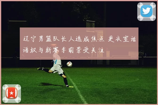 辽宁男篮队长人选成焦点 更衣室话语权与新赛季前景受关注