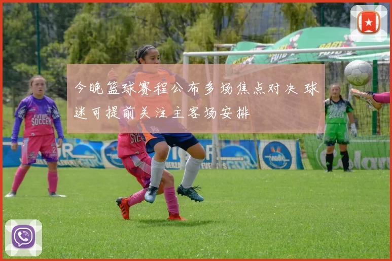 今晚篮球赛程公布多场焦点对决 球迷可提前关注主客场安排