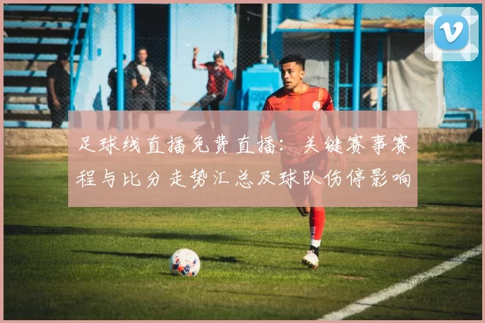 足球线直播免费直播：关键赛事赛程与比分走势汇总及球队伤停影响解读