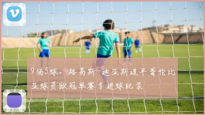 9场5球，路易斯-迪亚斯追平哥伦比亚球员欧冠单赛季进球纪录