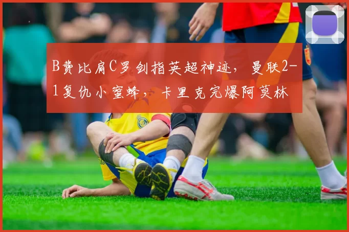B费比肩C罗剑指英超神迹，曼联2-1复仇小蜜蜂，卡里克完爆阿莫林