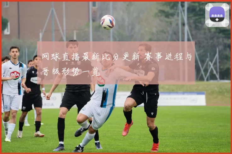 网球直播最新比分更新 赛事进程与晋级形势一览