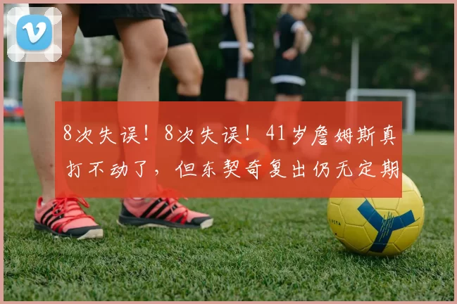 8次失误！8次失误！41岁詹姆斯真打不动了，但东契奇复出仍无定期