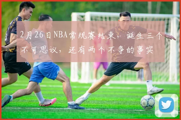2月26日NBA常规赛结束，诞生三个不可思议，还有两个不争的事实