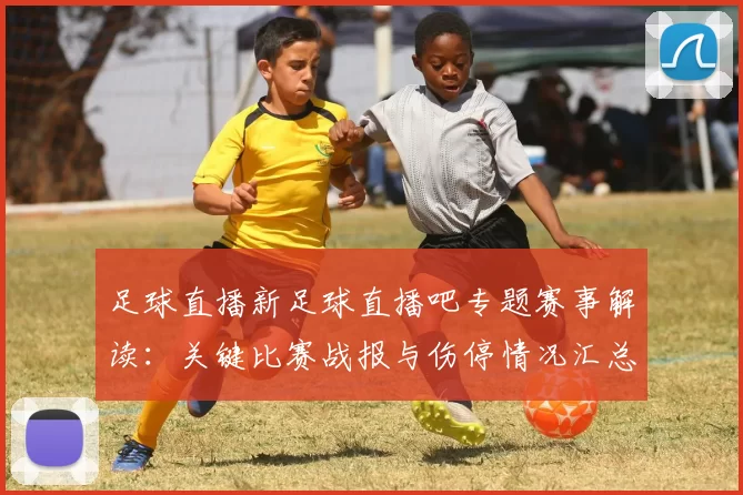 足球直播新足球直播吧专题赛事解读：关键比赛战报与伤停情况汇总