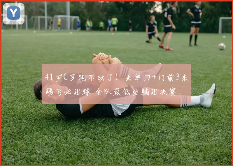 41岁C罗跑不动了！丢单刀+门前3米踢飞必进球 全队最低分躺进决赛_利雅得_胜利_马内