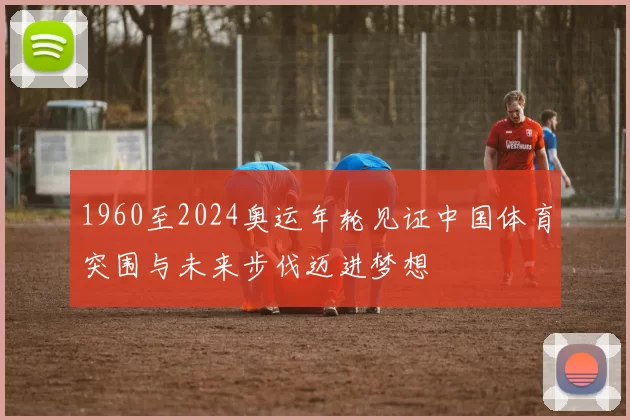 1960至2024奥运年轮见证中国体育突围与未来步伐迈进梦想