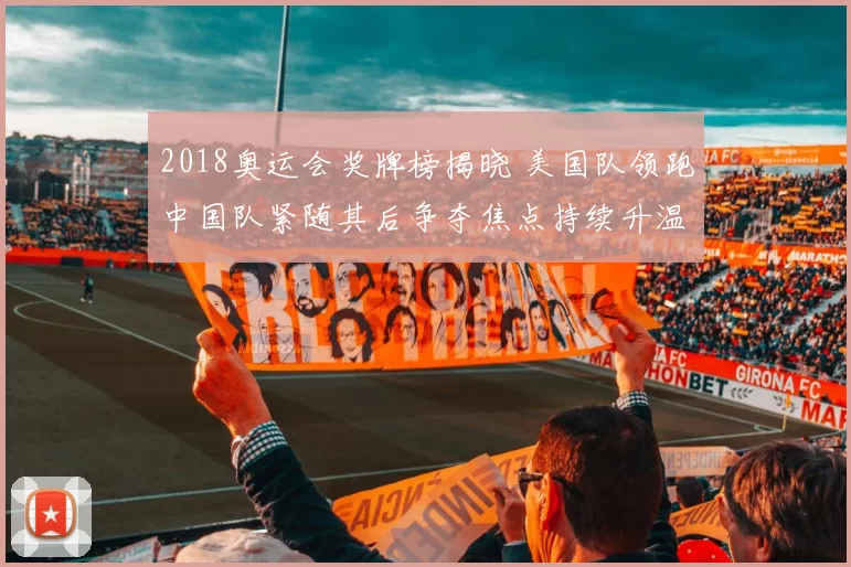 2018奥运会奖牌榜揭晓 美国队领跑中国队紧随其后争夺焦点持续升温