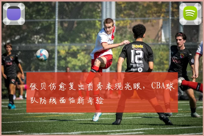 张贝伤愈复出首秀表现亮眼，CBA球队防线面临新考验