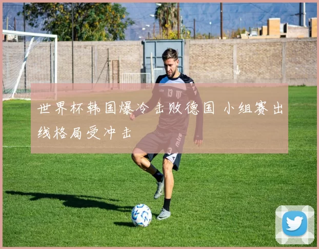 世界杯韩国爆冷击败德国 小组赛出线格局受冲击