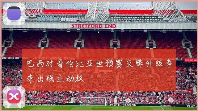 巴西对哥伦比亚世预赛交锋升级争夺出线主动权