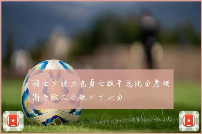 骑士主场力克勇士扳平总比分詹姆斯与欧文合砍六十七分