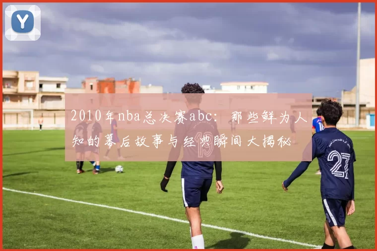 2010年nba总决赛abc：那些鲜为人知的幕后故事与经典瞬间大揭秘