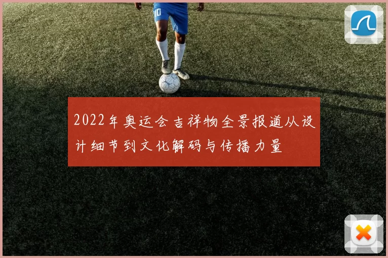 2022年奥运会吉祥物全景报道从设计细节到文化解码与传播力量