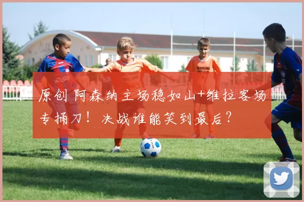 原创 阿森纳主场稳如山+维拉客场专捅刀！决战谁能笑到最后？