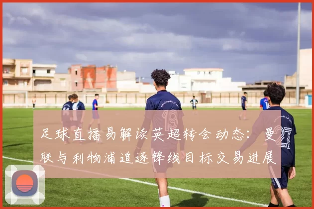 足球直播易解读英超转会动态：曼联与利物浦追逐锋线目标交易进展及比赛影响