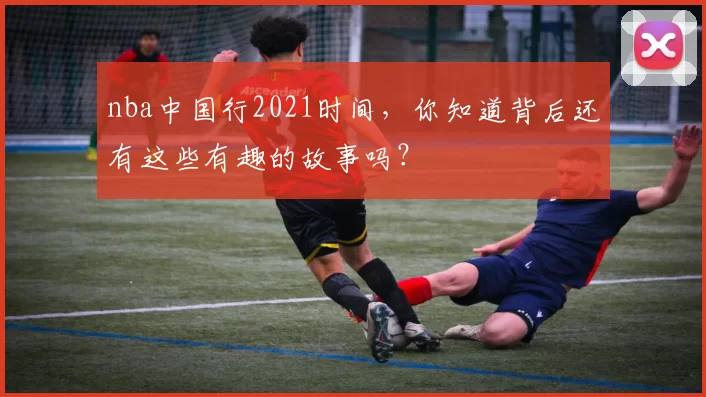 nba中国行2021时间，你知道背后还有这些有趣的故事吗？