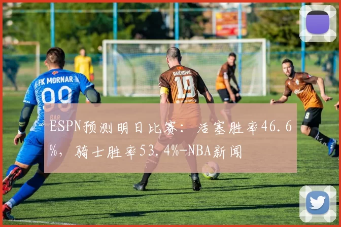 ESPN预测明日比赛:活塞胜率46.6%,骑士胜率53.4%-NBA新闻