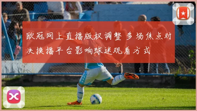 欧冠网上直播版权调整 多场焦点对决换播平台影响球迷观看方式
