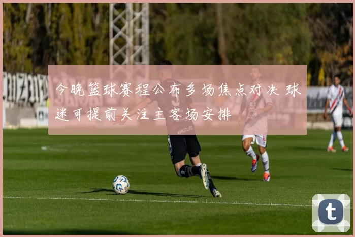 今晚篮球赛程公布多场焦点对决 球迷可提前关注主客场安排