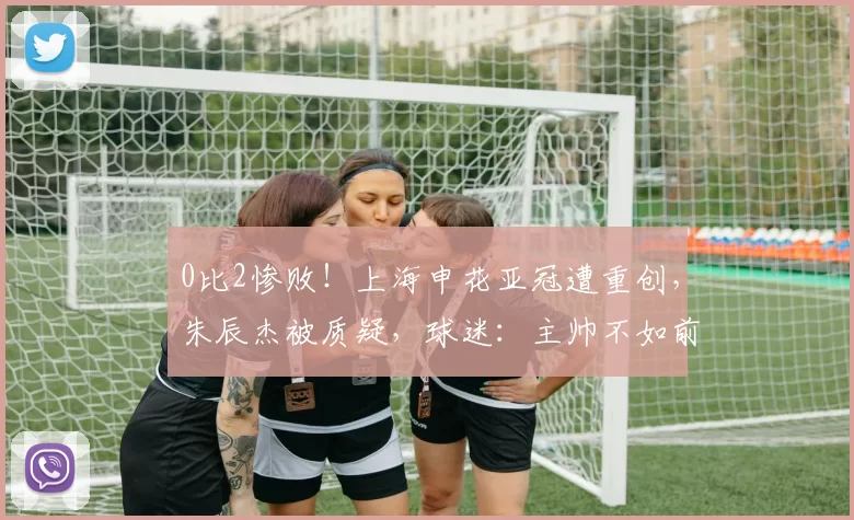 0比2惨败!上海申花亚冠遭重创,朱辰杰被质疑,球迷:主帅不如前任_比赛_技战术_球员
