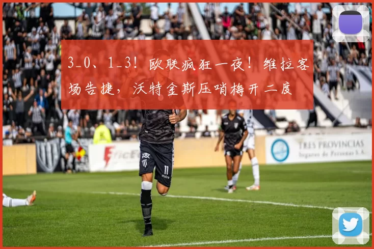 3_0、1_3！欧联疯狂一夜！维拉客场告捷，沃特金斯压哨梅开二度