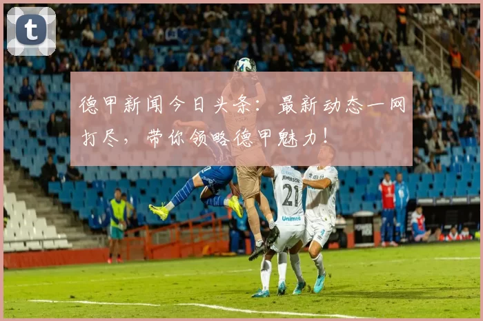 德甲新闻今日头条：最新动态一网打尽，带你领略德甲魅力！