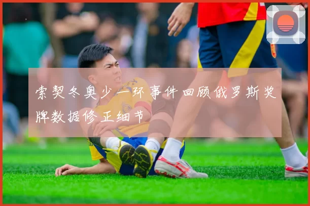 索契冬奥少一环事件回顾俄罗斯奖牌数据修正细节