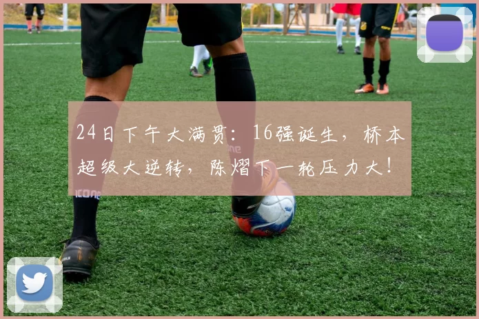 24日下午大满贯:16强诞生,桥本超级大逆转,陈熠下一轮压力大!