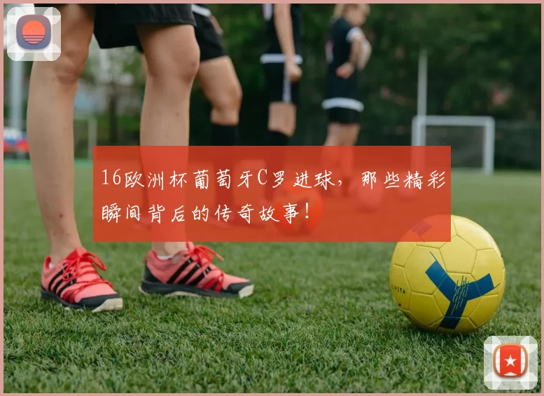 16欧洲杯葡萄牙C罗进球，那些精彩瞬间背后的传奇故事！