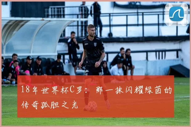 18年世界杯C罗：那一抹闪耀绿茵的传奇孤胆之光