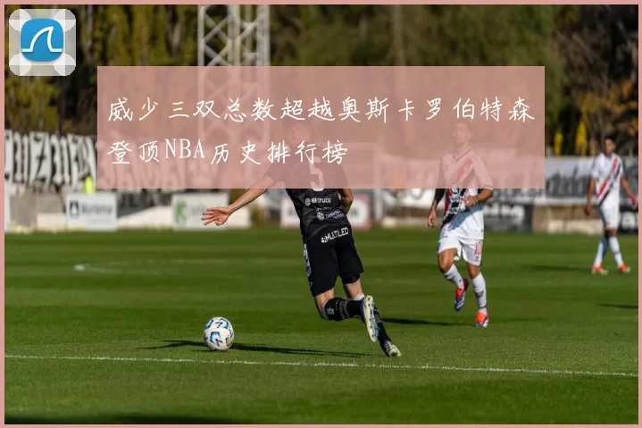 威少三双总数超越奥斯卡罗伯特森登顶NBA历史排行榜