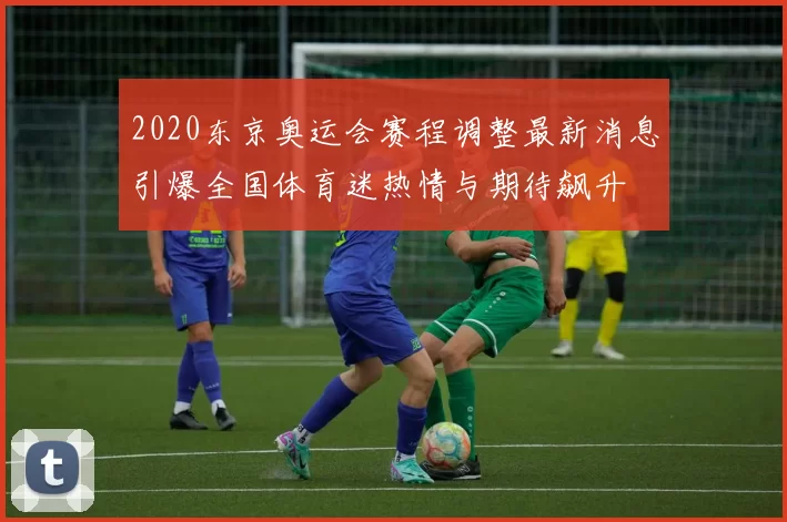 2020东京奥运会赛程调整最新消息引爆全国体育迷热情与期待飙升