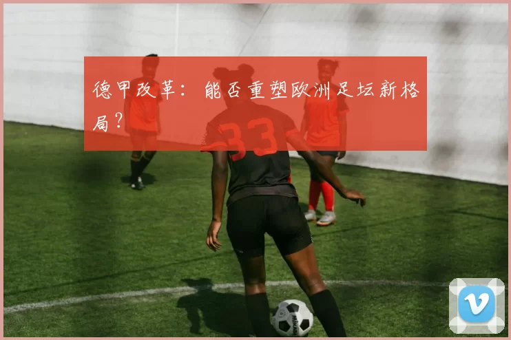 德甲改革:能否重塑欧洲足坛新格局?