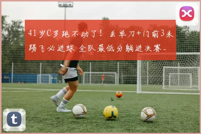 41岁C罗跑不动了！丢单刀+门前3米踢飞必进球 全队最低分躺进决赛_利雅得_胜利_马内