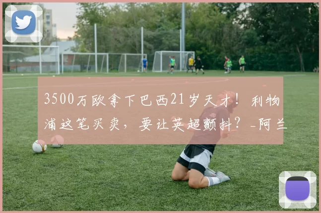 3500万欧拿下巴西21岁天才!利物浦这笔买卖,要让英超颤抖?_阿兰_中场_安菲尔德